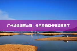 广州缘探调查公司：分手后挽回卡在暧昧期了