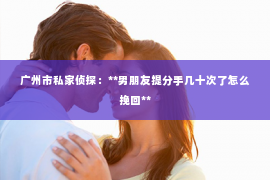 广州市私家侦探：**男朋友提分手几十次了怎么挽回**