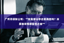 广州市侦探公司：**双鱼要分手还能挽回吗？深度解析情感复合之路**