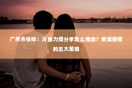 广州市侦探：冷暴力提分手怎么挽回？重建感情的五大策略