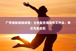 广州缘探婚姻调查：分手复合挽回作文开头：再次为爱启航