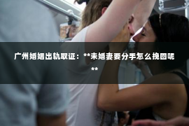 广州婚姻出轨取证：**未婚妻要分手怎么挽回呢**