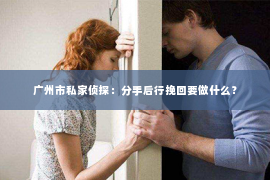 广州市私家侦探：分手后行挽回要做什么？