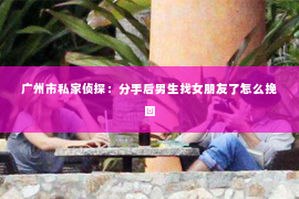 广州市私家侦探：分手后男生找女朋友了怎么挽回
