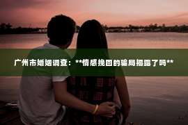 广州市婚姻调查：**情感挽回的骗局揭露了吗**