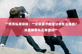 广州市私家侦探：**女朋友不原谅分手怎么挽回？深度解析与实用建议**