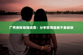 广州缘探婚姻调查：分手想挽回要不要断联