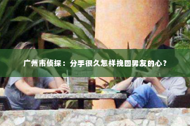 广州市侦探：分手很久怎样挽回男友的心？