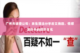 广州市调查公司：男生提出分手后又挽回，情感波折中的微妙变化