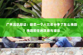 广州出轨取证：暗恋一个人三年分手了怎么挽回？挽回前任的攻略与建议