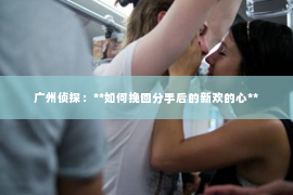 广州侦探：**如何挽回分手后的新欢的心**