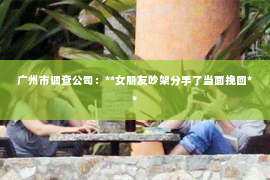 广州市调查公司：**女朋友吵架分手了当面挽回**
