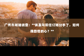 广州市婚姻调查：**男友与前任订婚分手了，如何挽回他的心？**