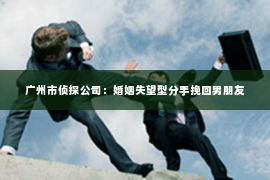 广州市侦探公司：婚姻失望型分手挽回男朋友
