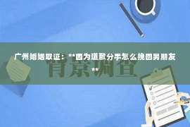 广州婚姻取证：**因为道歉分手怎么挽回男朋友**
