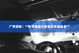 广州侦探：**怎样挽回分手的白羊座男友**