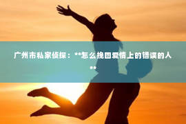 广州市私家侦探：**怎么挽回爱情上的错误的人**