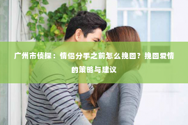广州市侦探：情侣分手之前怎么挽回？挽回爱情的策略与建议