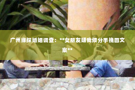 广州缘探婚姻调查：**女朋友嫌我烦分手挽回文案**