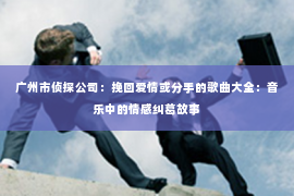 广州市侦探公司：挽回爱情或分手的歌曲大全：音乐中的情感纠葛故事