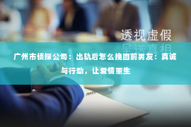 广州市侦探公司：出轨后怎么挽回前男友：真诚与行动，让爱情重生