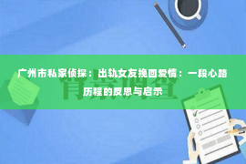 广州市私家侦探：出轨女友挽回爱情：一段心路历程的反思与启示