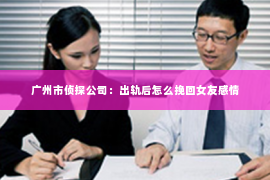 广州市侦探公司：出轨后怎么挽回女友感情
