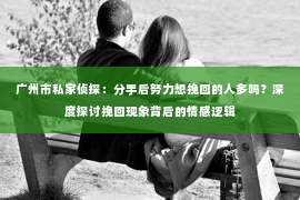 广州市私家侦探：分手后努力想挽回的人多吗？深度探讨挽回现象背后的情感逻辑