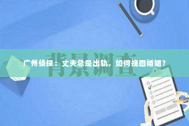 广州侦探：丈夫总是出轨，如何挽回婚姻？
