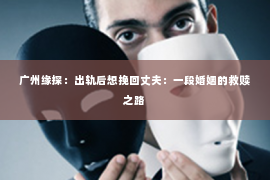 广州缘探：出轨后想挽回丈夫：一段婚姻的救赎之路
