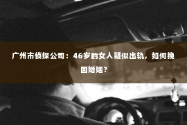 广州市侦探公司：46岁的女人疑似出轨，如何挽回婚姻？