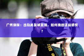 广州缘探：出轨男友被发现，如何挽回这段感情？