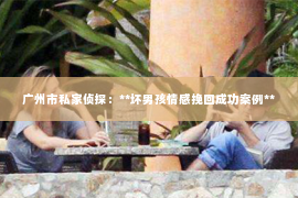 广州市私家侦探：**坏男孩情感挽回成功案例**