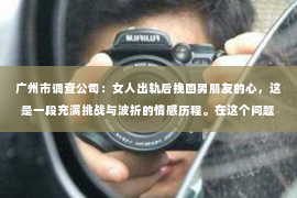 广州市调查公司：女人出轨后挽回男朋友的心，这是一段充满挑战与波折的情感历程。在这个问题上，我采访了多位情感专家，结合实际案例，为你揭开挽回爱情的秘密。