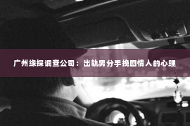 广州缘探调查公司：出轨男分手挽回情人的心理