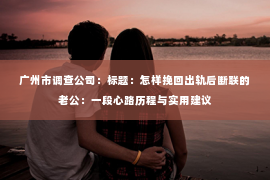 广州市调查公司：标题：怎样挽回出轨后断联的老公：一段心路历程与实用建议