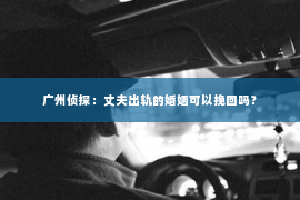 广州侦探：丈夫出轨的婚姻可以挽回吗？