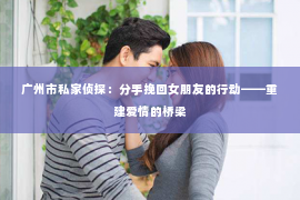 广州市私家侦探：分手挽回女朋友的行动——重建爱情的桥梁