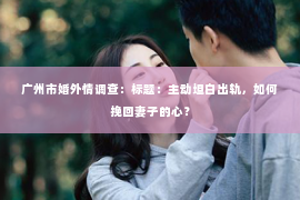 广州市婚外情调查：标题：主动坦白出轨，如何挽回妻子的心？