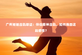 广州婚姻出轨取证：伴侣精神出轨，如何挽回这段感情？