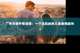 广州市婚外情调查：一个出轨的男人需要挽回吗？