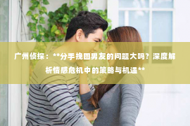 广州侦探：**分手挽回男友的问题大吗？深度解析情感危机中的策略与机遇**