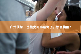广州侦探：出轨女同事后悔了，怎么挽回？