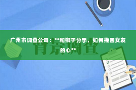广州市调查公司：**和狮子分手，如何挽回女友的心**