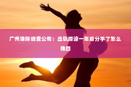 广州缘探调查公司:出轨原谅一年后分手了怎么挽回 广州缘探调查公司:出轨原谅一年后分手了怎么挽回