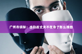 广州市侦探：出轨后丈夫不在意了怎么挽回