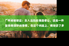 广州婚姻取证：女人出轨后挽回老公，这是一件复杂而微妙的事情。在这个问题上，我采访了多位情感专家，结合实际案例，试图为大家提供一些有用的建议。