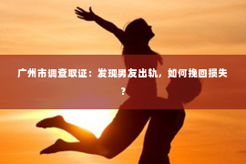 广州市调查取证：发现男友出轨，如何挽回损失？