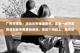 广州市侦探：出轨后想挽回前夫，这是一段充满挑战和复杂情感的经历。在这个问题上，我采访了多位情感专家和心理咨询师，试图从多个角度分析这一现象，希望能为那些正经历相似困境的人提供一些帮助。