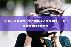 广州市调查公司：女人出轨成功挽回家庭，一段曲折重生的爱情故事